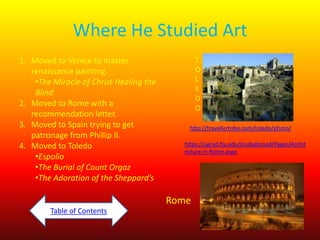 Where He Studied Art
1. Moved to Venice to master
renaissance painting.
•The Miracle of Christ Healing the
Blind
2. Moved to Rome with a
recommendation letter.
3. Moved to Spain trying to get
patronage from Phillip II.
4. Moved to Toledo
•Espolio
•The Burial of Count Orgaz
•The Adoration of the Sheppard’s

T
O
L
E
D
O
http://travellertribe.com/toledo/photo/
https://ugrad.fiu.edu/studyabroad/Pages/Archit
ecture-in-Rome.aspx

Rome
Table of Contents

 