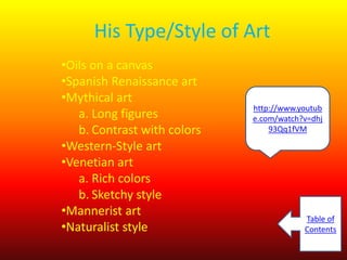 His Type/Style of Art
•Oils on a canvas
•Spanish Renaissance art
•Mythical art
a. Long figures
b. Contrast with colors
•Western-Style art
•Venetian art
a. Rich colors
b. Sketchy style
•Mannerist art
•Naturalist style

http://www.youtub
e.com/watch?v=dhj
93Qq1fVM

Table of
Contents

 