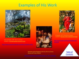 Examples of His Work

El Espolio, 1577-79, Oil on a Canvas.
Located in Sacristy of the Cathedral of Toledo
View of Toledo, 1597, Oil on a Canvas.
Located in the Metropolitan Museum of Art

http://certo.inoe.ro/immaterial/pagini/gal
lery.html

http://www.museumsyndicate.com/item.php?item=1231

Adoration of the Sheppard, 1612-14, Oil on a Canvas
Mueseo del Prado, Madrid

http://en.wikipedia.org/wiki/Adoration_of_the_shepherds

Table of
Contents

 