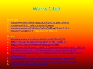 Works Cited
Information:
1. http://www.metmuseum.org/toah/hd/grec/hd_grec.htm#top
2. http://www.ibiblio.org/wm/paint/auth/greco/
3. http://www.nga.gov/collection/gallery/gg29/gg29-main1.html
4. http://www.google.com Engine Search- El Greco
Pictures:
1. http://www.museumsyndicate.com/item.php?item=1231
2. http://en.wikipedia.org/wiki/Adoration_of_the_shepherds
3. http://certo.inoe.ro/immaterial/pagini/gallery.html
4. http://center555.deviantart.com/art/El-Greco-Portrait-of-an-Elder-211430361
5. http://goeurope.about.com/od/greece/ss/crete-map-travel-guide.htm
6. http://www.wikipaintings.org/en/tintoretto/portrait-of-the-sculptor-jacoposansovino-1570
7. http://www.sculptorsam.com/how-does-michelangelo-tie-his-boots/
8. https://ugrad.fiu.edu/studyabroad/Pages/Architecture-in-Rome.aspx
9. http://travellertribe.com/toledo/photo

 