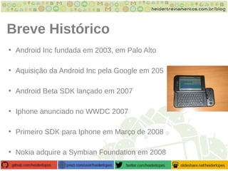 Breve Histórico
• Android Inc fundada em 2003, em Palo Alto
• Aquisição da Android Inc pela Google em 205
• Android Beta SDK lançado em 2007
• Iphone anunciado no WWDC 2007
• Primeiro SDK para Iphone em Março de 2008
• Nokia adquire a Symbian Foundation em 2008
 