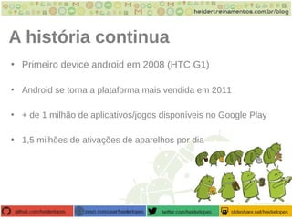 A história continua
• Primeiro device android em 2008 (HTC G1)
• Android se torna a plataforma mais vendida em 2011
• + de 1 milhão de aplicativos/jogos disponíveis no Google Play
• 1,5 milhões de ativações de aparelhos por dia
 