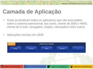 Camada de Aplicação
• Onde se localizam todos os aplicativos que são executados
sobre o sistema operacional, tais como, cliente de SMS e MMS,
cliente de e-mail, navegador, mapas, calculadora entre outros.
• Aplicações escritas em JAVA
 