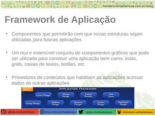 Framework de Aplicação
• Componentes que permitirão com que novas estruturas sejam
utilizadas para futuras aplicações
• Um rico e extensível conjunto de componentes gráficos que pode
ser utilizado para construir uma aplicação bem como: listas,
grids, caixas de textos, botões, etc
• Provedores de conteúdos que habilitam as aplicações acessar
dados de outras aplicações
 