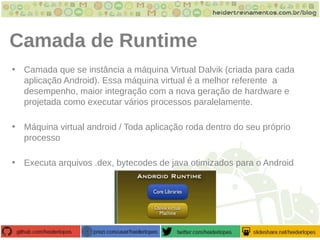 Camada de Runtime
• Camada que se instância a máquina Virtual Dalvik (criada para cada
aplicação Android). Essa máquina virtual é a melhor referente a
desempenho, maior integração com a nova geração de hardware e
projetada como executar vários processos paralelamente.
• Máquina virtual android / Toda aplicação roda dentro do seu próprio
processo
• Executa arquivos .dex, bytecodes de java otimizados para o Android
 