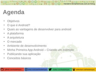 Agenda
• Objetivos
• O que é Android?
• Quais as vantagens de desenvolver para android
• A plataforma
• A arquitetura
• O mercado
• Ambiente de desenvolvimento
• Minha Primeira App Android – Criando um exemplo
• Publicando sua aplicação
• Conceitos básicos
 