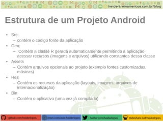 Estrutura de um Projeto Android
• Src:
– contém o código fonte da aplicação
• Gen:
– Contém a classe R gerada automaticamente permitindo a aplicação
acessar recursos (imagens e arquivos) utilizando constantes dessa classe
• Assets
– Contém arquivos opcionais ao projeto (exemplo fontes customizadas,
músicas)
• Res
– Contém os recursos da aplicação (layouts, imagens, arquivos de
internacionalização)
• Bin
– Contém o aplicativo (uma vez já compilado)
 