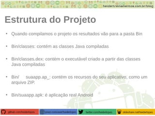 Estrutura do Projeto
• Quando compilamos o projeto os resultados vão para a pasta Bin
• Bin/classes: contém as classes Java compiladas
• Bin/classes.dex: contém o executável criado a partir das classes
Java compiladas
• Bin/ suaapp.ap_: contém os recursos do seu aplicativo, como um
arquivo ZIP.
• Bin/suaapp.apk: é aplicação real Android
 