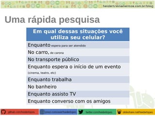 Uma rápida pesquisa
Em qual dessas situações você
utiliza seu celular?
Enquanto espera para ser atendido
No carro, de carona
No transporte público
Enquanto espera o início de um evento
(cinema, teatro, etc)
Enquanto trabalha
No banheiro
Enquanto assisto TV
Enquanto converso com os amigos
 