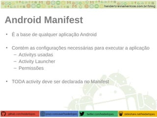 Android Manifest
• É a base de qualquer aplicação Android
• Contém as configurações necessárias para executar a aplicação
– Activitys usadas
– Activity Launcher
– Permissões
• TODA activity deve ser declarada no Manifest
 