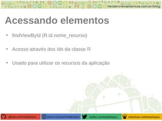 Acessando elementos
• findViewById (R.id.nome_recurso)
• Acesso através dos Ids da classe R
• Usado para utilizar os recursos da aplicação
 