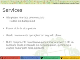 Services
• Não possui interface com o usuário
– Rodam em background
• Possui ciclo de vida próprio
• Usado normalmente operações em segundo plano
• Outra componente do aplicativo pode iniciar o serviço e ele irá
continuar sendo executado em segundo plano, mesmo se o
usuário mudar para outra aplicação
 