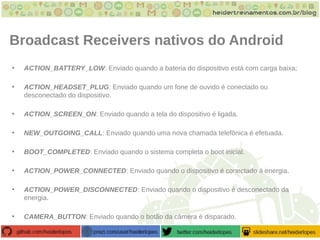 Broadcast Receivers nativos do Android
• ACTION_BATTERY_LOW: Enviado quando a bateria do dispositivo está com carga baixa;
• ACTION_HEADSET_PLUG: Enviado quando um fone de ouvido é conectado ou
desconectado do dispositivo.
• ACTION_SCREEN_ON: Enviado quando a tela do dispositivo é ligada.
• NEW_OUTGOING_CALL: Enviado quando uma nova chamada telefônica é efetuada.
• BOOT_COMPLETED: Enviado quando o sistema completa o boot inicial.
• ACTION_POWER_CONNECTED: Enviado quando o dispositivo é conectado à energia.
• ACTION_POWER_DISCONNECTED: Enviado quando o dispositivo é desconectado da
energia.
• CAMERA_BUTTON: Enviado quando o botão da câmera é disparado.
 