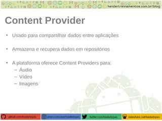 Content Provider
• Usado para compartilhar dados entre aplicações
• Armazena e recupera dados em repositórios
• A plataforma oferece Content Providers para:
– Áudio
– Vídeo
– Imagens
 