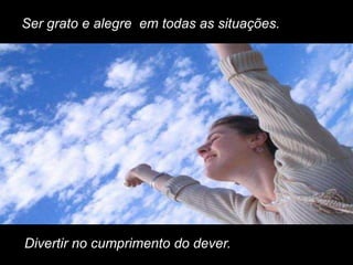 Ser grato e alegre em todas as situações.




Divertir no cumprimento do dever.
 
