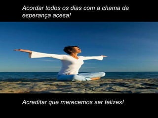 Acordar todos os dias com a chama da
esperança acesa!




Acreditar que merecemos ser felizes!
 