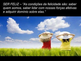 SER FELIZ – “As condições da felicidade são: saber
quem somos, saber lidar com nossas forças afetivas
e adquirir domínio sobre elas.”
 