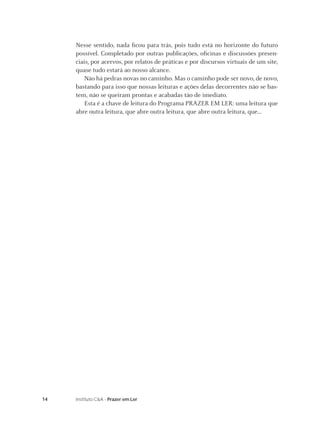 14 Instituto C&A - Prazer em Ler
Nesse sentido, nada ﬁcou para trás, pois tudo está no horizonte do futuro
possível. Completado por outras publicações, oﬁcinas e discussões presen-
ciais, por acervos, por relatos de práticas e por discursos virtuais de um site,
quase tudo estará ao nosso alcance.
Não há pedras novas no caminho. Mas o caminho pode ser novo, de novo,
bastando para isso que nossas leituras e ações delas decorrentes não se bas-
tem, não se queiram prontas e acabadas tão de imediato.
Esta é a chave de leitura do Programa PRAZER EM LER: uma leitura que
abre outra leitura, que abre outra leitura, que abre outra leitura, que...
 
