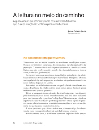 16 Instituto C&A - Prazer em Ler
A leitura no meio do caminho
Algumas idéias preliminares sobre esse universo fabuloso
que é a construção de sentidos para a vida humana.
Edson Gabriel Garcia
Escritor e educador
Na sociedade em que vivemos
Vivemos em uma sociedade marcada por revoluções tecnológicas maravi-
lhosas e por condições subumanas de existência de parcela signiﬁcativa da
população. O homem vive as mais impensadas aventuras cientíﬁcas e tecno-
lógicas, mas não resolve questões simples da existência humana: a fome, a
saúde, a educação, por exemplo.
Ao mesmo tempo que assistimos, maravilhados, a simulações da substi-
tuição de muitas atividades humanas por máquinas de inteligência artiﬁcial,
vemos pela tela da tevê onipresente a miséria e a tragédia conversando co-
nosco na hora do jantar em família.
Em meio à voracidade do consumo, à superﬁcialidade das relações pes-
soais, à fragilidade do estado político, ainda somos presas fáceis do poder
econômico e da própria ignorância.
Há no ar uma certa democratização das relações pessoais e do discurso
pela democratização do acesso ao conhecimento, mas isto não é suﬁciente
para nos fazer estrelar o próximo “reality show”. No entanto, por trás dessa
espetacularização da vida, em que todos parecemos estar à espera do próxi-
mo comercial e nele encontrar o sentido de nossas vidas, as notícias nos dão
conta de que é preciso estar atento e alerta.
É nesse panorama que a leitura se inscreve, como estratégia de sobrevi-
vência, como contraponto reﬂexivo à sociedade em que vivemos.
Historicamente, o uso, o manuseio e o domínio da prática de ler e escre-
 
