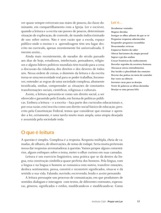 17Instituto C&A - Prazer em Ler
Ler é...
Desabotoar vontades
Mapear dúvidas
Instigar os olhos adiante do que se vê
Perguntar respostas adormecidas
Responder perguntas escondidas
Desacomodar certezas
Empurrar limites do saber
Alterar horizontes da utopia pessoal
Soprar o pó dos sonhos
Cruzar fronteiras do conhecimento
Desvelar segredos da aventura humana
Alavancar novos entendimentos
Dar lucidez à pluralidade das emoções
Desviar das pedras no meio do caminho
Dar vozes ao silêncio
Inventar caras para os desejos
Vestir de palavras as idéias dormidas
Desejar-se uma pessoa feliz
ver quase sempre estiveram nas mãos de poucos, da classe do-
minante, em compartilhamento com a Igreja. Ler e escrever,
quando a leitura e a escrita são posses de poucos, determinam
situação de exploração, de controle, de mando indiscriminado
de uns sobre outros. Não é sem razão que a escola, espaço
público onde o ensino e a aprendizagem têm seu lugar des-
crito no currículo, apenas recentemente foi universalizada. E
mesmo assim...
Ainda mais recentemente, de meados do século passado
aos dias de hoje, estudiosos, intelectuais, pensadores, religio-
sos e alguns líderes políticos mundiais têm trazido para a cena
a discussão da cidadania, dos direitos e dos deveres de todos
nós. Nessa ordem de coisas, o domínio da leitura e da escrita
torna-se uma necessidade real para se poder trabalhar, locomo-
ver, entender as regras de uma sociedade complexa, altamente
tecniﬁcada, sonhar, compreender as situações de constantes
transformações sociais, cientíﬁcas, religiosas e culturais.
Assim, a leitura apresenta-se como um direito social, a ser
oferecido e garantido pelo Estado, em forma de políticas públi-
cas. Embora a leitura – e a escrita – faça parte dos currículos educacionais e,
por essa razão, está inscrita como um direito social básico de educação, pres-
crito pela Constituição Federal, temos que considerar que ensinar e apren-
der a ler, certamente, é uma tarefa muito mais ampla, uma utopia desejada
e assumida pela sociedade toda.
O que é leitura
A questão é simples. Complexa é a resposta. Resposta múltipla, cheia de ca-
madas, de olhares, de observações, de notas de rodapé. Seria muita pretensão
nossa dar respostas arrematadoras à questão. Vamos propor alguns comentá-
rios, alguns enfoques sobre o tema, meter o olhar curioso em suas camadas.
Leitura é um exercício lingüístico, uma prática que se dá dentro da lín-
gua, esta construção simbólica quase perfeita dos homens. Pela língua, com
a língua e na língua o homem se comunica com outros, transfere emoções,
desloca sentimentos, pensa, constrói e reconstrói signiﬁcados, situa-se e dá
sentido a sua vida. Falando, ouvindo, escrevendo, lendo e assim pensando.
A leitura pressupõe um processo de comunicação, em que produtores de
sentidos dialogam e interagem com textos, de diferentes extensões, espessu-
ras, gêneros, signiﬁcados e estilos, modiﬁcando-os e modiﬁcando-se. Como
 