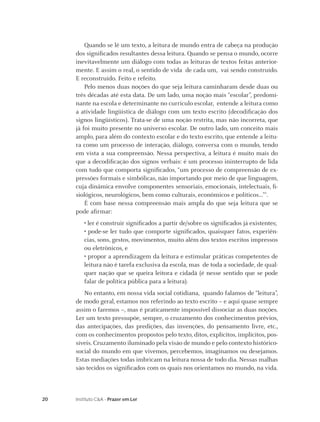20 Instituto C&A - Prazer em Ler
Quando se lê um texto, a leitura de mundo entra de cabeça na produção
dos signiﬁcados resultantes dessa leitura. Quando se pensa o mundo, ocorre
inevitavelmente um diálogo com todas as leituras de textos feitas anterior-
mente. E assim o real, o sentido de vida de cada um, vai sendo construído.
E reconstruído. Feito e refeito.
Pelo menos duas noções do que seja leitura caminharam desde duas ou
três décadas até esta data. De um lado, uma noção mais “escolar”, predomi-
nante na escola e determinante no currículo escolar, entende a leitura como
a atividade lingüística de diálogo com um texto escrito (decodiﬁcação dos
signos lingüísticos). Trata-se de uma noção restrita, mas não incorreta, que
já foi muito presente no universo escolar. De outro lado, um conceito mais
amplo, para além do contexto escolar e do texto escrito, que entende a leitu-
ra como um processo de interação, diálogo, conversa com o mundo, tendo
em vista a sua compreensão. Nessa perspectiva, a leitura é muito mais do
que a decodiﬁcação dos signos verbais: é um processo ininterrupto de lida
com tudo que comporta signiﬁcados, “um processo de compreensão de ex-
pressões formais e simbólicas, não importando por meio de que linguagem,
cuja dinâmica envolve componentes sensoriais, emocionais, intelectuais, ﬁ-
siológicos, neurológicos, bem como culturais, econômicos e políticos...”2
.
É com base nessa compreensão mais ampla do que seja leitura que se
pode aﬁrmar:
• ler é construir signiﬁcados a partir de/sobre os signiﬁcados já existentes;
• pode-se ler tudo que comporte signiﬁcados, quaisquer fatos, experiên-
cias, sons, gestos, movimentos, muito além dos textos escritos impressos
ou eletrônicos, e
• propor a aprendizagem da leitura e estimular práticas competentes de
leitura não é tarefa exclusiva da escola, mas de toda a sociedade, de qual-
quer nação que se queira leitora e cidadã (é nesse sentido que se pode
falar de política pública para a leitura).
No entanto, em nossa vida social cotidiana, quando falamos de “leitura”,
de modo geral, estamos nos referindo ao texto escrito – e aqui quase sempre
assim o faremos –, mas é praticamente impossível dissociar as duas noções.
Ler um texto pressupõe, sempre, o cruzamento dos conhecimentos prévios,
das antecipações, das predições, das invenções, do pensamento livre, etc.,
com os conhecimentos propostos pelo texto, ditos, explícitos, implícitos, pos-
síveis. Cruzamento iluminado pela visão de mundo e pelo contexto histórico-
social do mundo em que vivemos, percebemos, imaginamos ou desejamos.
Estas mediações todas imbricam na leitura nossa de todo dia. Nessas malhas
são tecidos os signiﬁcados com os quais nos orientamos no mundo, na vida.
 