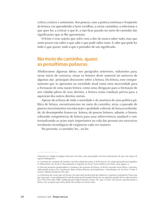 24 Instituto C&A - Prazer em Ler
Anotações no rodapé da página feitas por um leitor mais preocupado com boas informações do que com regras de
registro bibliográﬁco
1. O conceito de “caçadores de sentidos”, um belo achado descritivo, é de M. Dascal e foi citado pela professora Ingedore
G. Villaça Koch, em seu livro “Desvendando os Segredos do Texto”, Cortez Editora, São Paulo, 2005, página 17.
2. Uma das primeiras pesquisadoras e estudiosas das questões da leitura, no Brasil, trazendo novas idéias e conceitos,
rediscutindo práticas, foi a professora Maria Helena Martins, principalmente e inicialmente em seu livro “O Que É
Leitura”, Editora Brasiliense, SP, 1982.
3. A discussão das razões que nos levam a ler, para além da descrição dos objetivos e respostas às perguntas “lemos por
que e para que”,é uma adaptação livre da discussão que Fernando Salvater faz,no segundo capítulo,de seu saborosíssimo
livro “Ética Para Meu Filho”, publicado pela Editora Martins Fontes, SP, 1993. O autor não discute especiﬁcamente a
leitura, mas as opções que temos diante de escolhas em nossas vidas.
crítico, criativo e autônomo. Aos poucos, com a prática contínua e freqüente
da leitura, vai aprendendo a fazer escolhas, a cortar caminhos, a selecionar o
que quer ler, a criticar o que lê, a não ﬁcar parado no meio do caminho das
signiﬁcações que se lhe apresentam.
O leitor é esse sujeito que sofre com a dor de nunca saber tudo, mas que
sente prazer em saber o que sabe e que pode saber mais. E sabe que pode ler
tudo o que quiser, tudo o que é portador de um signiﬁcado.
No meio do caminho, quase
as penúltimas palavras
Alinhavamos algumas idéias, nos parágrafos anteriores, suﬁcientes para,
nesse início de conversa, situar os leitores deste material no universo de
algumas das principais discussões sobre a leitura. Da leitura, esse compor-
tamento que se apresenta na sociedade atual como uma necessidade para
a formação de uma nação leitora, como uma obrigação para a formação de
um cidadão pleno de seus direitos, a leitura como condição prévia para a
aquisição dos outros direitos sociais.
Apesar do esforço de toda a sociedade e da ausência de uma política pú-
blica de leitura, encontramo-nos no meio do caminho: atrás, o passado de
poucos investimentos em educação e qualidade cultural, de baixa escolarida-
de, de desempenho frouxo na leitura, de poucos leitores; adiante, o futuro,
cobrando competências de leitura para uma sobrevivência saudável e con-
textualizando as ações mais importantes na vida das pessoas em sucessivas
revoluções tecnológicas de exigências cada vez maiores.
No presente, o caminho: ler... ou ler.
 