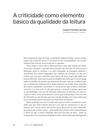 26 Instituto C&A - Prazer em Ler
A criticidade como elemento
básico da qualidade da leitura
Ezequiel Theodoro da Silva
Faculdade de Educação – Unicamp
Para caracterizar, logo de saída, a principal conduta do leitor crítico, recupe-
ramos um trecho do conto “A Aventura de um Automobilista”, do escritor
italiano Ítalo Calvino. Esse trecho diz o seguinte:
“Para dirigir à noite até os olhos precisam como que retirar um dispo-
sitivo que carregam e acender outro, porque não têm que se esforçar para
distinguir entre as sombras e as cores atenuadas da paisagem noturna a
manchinha dos carros longínquos que venham de encontro ou que pre-
cedam, mas têm que controlar uma espécie de lousa negra que pede uma
leitura diferente, mais precisa porém simpliﬁcada, dado que o escuro apaga
todos os detalhes do quadro que poderiam distrair e põe em evidência ape-
nas os elementos indispensáveis, linhas brancas no asfalto, luzes amarelas
dos faróis e pontinhos vermelhos. É um processo que acontece automati-
camente, e se esta noite eu dei para pensar a respeito é porque agora que
as possibilidades externas de distração diminuem as internas em mim as-
sumem o leme, meus pensamentos correm por conta própria num circuito
de alternativas e de dúvidas que não consigo desligar, em suma, tenho que
fazer um esforço particular para me concentrar na direção”.1
Quem já dirigiu um carro à noite talvez possa sentir e comprovar a acui-
dade com que Ítalo Calvino descreve esse tipo de experiência. E nós to-
mamos uma carona nesse automóvel, nessa descrição tão bem elaborada,
para dizer que o leitor crítico – principalmente o leitor crítico desejado para
o Brasil ou que o Brasil realmente necessita nos dias de hoje – pode ser
comparado a esse motorista dirigindo à noite e discriminando, distinguindo
 