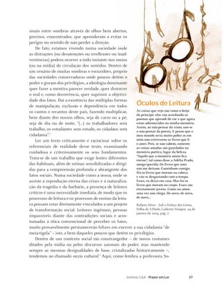 27Instituto C&A - Prazer em Ler
Óculos de Leitura
As coisas que vejo são como o beijo
do príncipe: elas vão acordando os
poemas que aprendi de cor e que agora
estão adormecidos na minha memória.
Assim, ao não-pensar da visão, une-se
o não-pensar da poesia. E penso que o
meu mundo seria muito pobre se em
mim não estivessem os livros que li
e amei. Pois, se não sabem, somente
as coisas amadas são guardadas na
memória poética, lugar da beleza.
“Aquilo que a memória amou ﬁca
eterno”, tal como disse a Adélia Prado,
amiga querida. Os livros que amo
não me deixam. Caminham comigo.
Há os livros que moram na cabeça
e vão se desgastando com o tempo.
Esses, eu deixo em casa. Mas há os
livros que moram no corpo. Esses são
eternamente jovens. Como no amor,
uma vez não chega. De novo, de novo,
de novo...
Rubem Alves - Sob o Feitiço dos Livros,
Folha de S.Paulo, Caderno Sinapse, 24 de
janeiro de 2004, pág. 7.
sinais entre sombras através de olhos bem abertos,
precisos, concentrados, que aprenderam a evitar os
perigos no sentido de não perder a direção.
De fato, estamos vivendo numa sociedade onde
as distrações (ou desatenções ou irreﬂexões ou inad-
vertências) podem ocorrer a todo instante nos meios
(ou na mídia) de circulação dos sentidos. Dentro de
um cenário de muitas sombras e escuridões, próprio
das sociedades conservadoras onde poucos detêm o
poder e gozam dos privilégios, a ideologia dominante
quer fazer a mentira parecer verdade, quer distorcer
o real e, como decorrência, quer suprimir a objetivi-
dade dos fatos. Daí a existência das múltiplas formas
de manipulação, exclusão e dependência em todos
os cantos e recantos deste país, fazendo multiplicar,
bem diante dos nossos olhos, seja de carro ou a pé,
seja de dia ou de noite, “(...) os trabalhadores sem
trabalho, os estudantes sem estudo, os cidadãos sem
cidadania”.2
Ler um texto criticamente é raciocinar sobre os
referenciais de realidade desse texto, examinando
cuidadosa e criteriosamente os seus fundamentos.
Trata-se de um trabalho que exige lentes diferentes
das habituais, além de retinas sensibilizadas e dirigi-
das para a compreensão profunda e abrangente dos
fatos sociais. Numa sociedade como a nossa, onde se
assiste à reprodução eterna das crises e à naturaliza-
ção da tragédia e da barbárie, a presença de leitores
críticos é uma necessidade imediata, de modo que os
processos de leitura e os processos de ensino da leitu-
ra possam estar diretamente vinculados a um projeto
de transformação social. Leitores ingênuos, pessoas
impassíveis diante das contradições sociais e acos-
tumadas à ótica convencional de perceber os fatos,
muito provavelmente permanecerão felizes em exercer a sua cidadania “de
meia-tigela” – isto, a bem daqueles poucos que detêm os privilégios.
Dentro de um contexto social tão constrangedor – de novos costumes
ditados pela mídia ou pelos discursos sazonais do poder, mas mantendo
sempre as mesmas desigualdades de base, cristalizadas historicamente –,
tendemos ao chamado vazio cultural.3
Aqui, como lembra a professora So-
 