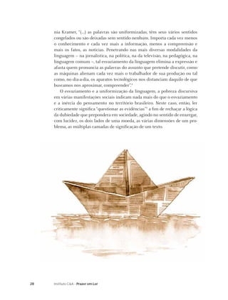 28 Instituto C&A - Prazer em Ler
nia Kramer, “(...) as palavras são uniformizadas, têm seus vários sentidos
congelados ou são deixadas sem sentido nenhum. Importa cada vez menos
o conhecimento e cada vez mais a informação, menos a compreensão e
mais os fatos, as notícias. Penetrando nas mais diversas modalidades da
linguagem – na jornalística, na política, na da televisão, na pedagógica, na
linguagem comum –, tal esvaziamento da linguagem elimina a expressão e
afasta quem pronuncia as palavras do assunto que pretende discutir, como
as máquinas alienam cada vez mais o trabalhador de sua produção ou tal
como, no dia-a-dia, os aparatos tecnológicos nos distanciam daquilo de que
buscamos nos aproximar, compreender”.4
O esvaziamento e a uniformização da linguagem, a pobreza discursiva
em várias manifestações sociais indicam nada mais do que o esvaziamento
e a inércia do pensamento no território brasileiro. Neste caso, então, ler
criticamente signiﬁca “questionar as evidências”5
a ﬁm de rechaçar a lógica
da dubiedade que prepondera em sociedade, agindo no sentido de enxergar,
com lucidez, os dois lados de uma moeda, as várias dimensões de um pro-
blema, as múltiplas camadas de signiﬁcação de um texto.
 