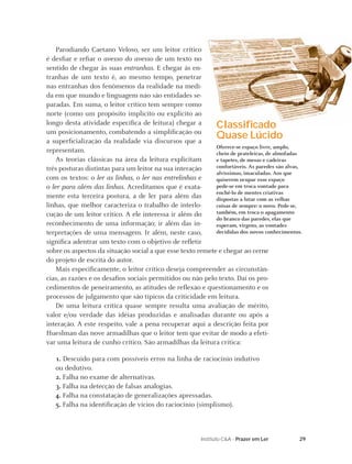 29Instituto C&A - Prazer em Ler
Parodiando Caetano Veloso, ser um leitor crítico
é desﬁar e reﬁar o avesso do avesso de um texto no
sentido de chegar às suas entranhas. E chegar às en-
tranhas de um texto é, ao mesmo tempo, penetrar
nas entranhas dos fenômenos da realidade na medi-
da em que mundo e linguagem não são entidades se-
paradas. Em suma, o leitor crítico tem sempre como
norte (como um propósito implícito ou explícito ao
longo desta atividade especíﬁca de leitura) chegar a
um posicionamento, combatendo a simpliﬁcação ou
a superﬁcialização da realidade via discursos que a
representam.
As teorias clássicas na área da leitura explicitam
três posturas distintas para um leitor na sua interação
com os textos: o ler as linhas, o ler nas entrelinhas e
o ler para além das linhas. Acreditamos que é exata-
mente esta terceira postura, a de ler para além das
linhas, que melhor caracteriza o trabalho de interlo-
cução de um leitor crítico. A ele interessa ir além do
reconhecimento de uma informação; ir além das in-
terpretações de uma mensagem. Ir além, neste caso,
signiﬁca adentrar um texto com o objetivo de reﬂetir
sobre os aspectos da situação social a que esse texto remete e chegar ao cerne
do projeto de escrita do autor.
Mais especiﬁcamente, o leitor crítico deseja compreender as circunstân-
cias, as razões e os desaﬁos sociais permitidos ou não pelo texto. Daí os pro-
cedimentos de peneiramento, as atitudes de reﬂexão e questionamento e os
processos de julgamento que são típicos da criticidade em leitura.
De uma leitura crítica quase sempre resulta uma avaliação de mérito,
valor e/ou verdade das idéias produzidas e analisadas durante ou após a
interação. A este respeito, vale a pena recuperar aqui a descrição feita por
Hueslman das nove armadilhas que o leitor tem que evitar de modo a efeti-
var uma leitura de cunho crítico. São armadilhas da leitura crítica:
1. Descuido para com possíveis erros na linha de raciocínio indutivo
ou dedutivo.
2. Falha no exame de alternativas.
3. Falha na detecção de falsas analogias.
4. Falha na constatação de generalizações apressadas.
5. Falha na identiﬁcação de vícios do raciocínio (simplismo).
Classiﬁcado
Quase Lúcido
Oferece-se espaço livre, amplo,
cheio de prateleiras, de almofadas
e tapetes, de mesas e cadeiras
confortáveis. As paredes são alvas,
alvíssimas, imaculadas. Aos que
quiserem ocupar esse espaço
pede-se em troca vontade para
enchê-lo de mentes criativas
dispostas a lutar com as velhas
coisas de sempre: o novo. Pede-se,
também, em troca o apagamento
do branco das paredes, elas que
esperam, virgens, as vontades
decididas dos novos conhecimentos.
 