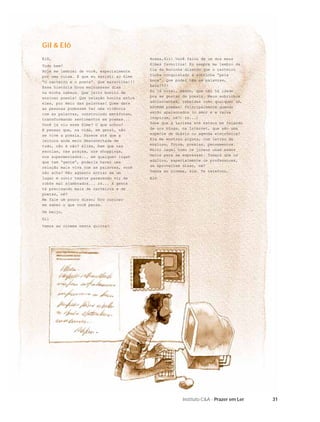 31Instituto C&A - Prazer em Ler
Elô,
Tudo bem?
Hoje me lembrei de você, especialmente
por uma coisa. É que eu assisti ao ﬁlme
“O carteiro e o poeta”. Que maravilha!!!
Essa história ﬁcou muitosssss dias
na minha cabeça. Que jeito bonito de
ensinar poesia! Que relação bonita entre
eles, por meio das palavras! Quem dera
as pessoas pudessem ter uma vivência
com as palavras, construindo metáforas,
transformando sentimentos em poemas...
Você já viu esse ﬁlme? O que achou?
E pensar que, na vida, em geral, não
se vive a poesia. Parece até que a
leitura anda meio desconectada de
tudo, não é não? Aliás, bem que nas
escolas, nas praças, nos shoppings,
nos supermercados... em qualquer lugar
que tem “gente”, poderia haver uma
relação mais viva com as palavras, você
não acha? Não agüento entrar em um
lugar e ouvir textos parecendo vir de
robôs mal ajambrados... rs... A gente
tá precisando mais de carteiros e de
poetas, né?
Me fale um pouco disso; ﬁco curioso
em saber o que você pensa.
Um beijo,
Gil
Vamos ao cinema nesta quinta?
Gil & Elô
Nossa,Gil! Você falou de um dos meus
ﬁlmes favoritos! Eu sempre me lembro da
tia da mocinha dizendo que o carteiro
tinha conquistado a sobrinha “pela
boca”. Que poder têm as palavras,
hein?!!!
Eu já notei, mesmo, que não há idade
pra se gostar de poesia. Meus sobrinhos
adolescentes, rebeldes como qualquer um,
ADORAM poemas! Principalmente quando
estão apaixonados (o amor e a raiva
inspiram, né?! rs...)
Sabe que a Larissa até estava me falando
de uns blogs, na Internet, que são uma
espécie de diário ou agenda eletrônica?
Ela me mostrou alguns, com letras de
músicas, fotos, poesias, pensamentos.
Muito legal como os jovens usam esses
meios para se expressar. Tomara que os
adultos, especialmente os professores,
se aproveitem disso, né?
Vamos ao cinema, sim. Te telefono.
Elô
 