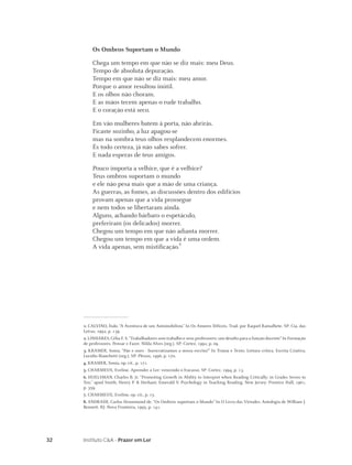 32 Instituto C&A - Prazer em Ler
Os Ombros Suportam o Mundo
Chega um tempo em que não se diz mais: meu Deus.
Tempo de absoluta depuração.
Tempo em que não se diz mais: meu amor.
Porque o amor resultou inútil.
E os olhos não choram.
E as mãos tecem apenas o rude trabalho.
E o coração está seco.
Em vão mulheres batem à porta, não abrirás.
Ficaste sozinho, a luz apagou-se
mas na sombra teus olhos resplandecem enormes.
És todo certeza, já não sabes sofrer.
E nada esperas de teus amigos.
Pouco importa a velhice, que é a velhice?
Teus ombros suportam o mundo
e ele não pesa mais que a mão de uma criança.
As guerras, as fomes, as discussões dentro dos edifícios
provam apenas que a vida prossegue
e nem todos se libertaram ainda.
Alguns, achando bárbaro o espetáculo,
preferiram (os delicados) morrer.
Chegou um tempo em que não adianta morrer.
Chegou um tempo em que a vida é uma ordem.
A vida apenas, sem mistiﬁcação.8
1. CALVINO, Ítalo. “A Aventura de um Automobilista” In Os Amores Difíceis. Trad. por Raquel Ramalhete. SP: Cia. das
Letras, 1992, p. 139.
2. LINHARES, Célia F. S.“Trabalhadores sem trabalho e seus professores: um desaﬁo para a função docente”In Formação
de professores. Pensar e Fazer. Nilda Alves (org.). SP: Cortez, 1992, p. 09.
3. KRAMER, Sonia. “Pão e ouro - burocratizamos a nossa escrita?” In Trama e Texto. Leitura crítica. Escrita Criativa.
Lucídio Bianchetti (org.). SP: Plexus, 1996, p. 170.
4. KRAMER, Sonia, op. cit., p. 171.
5. CHARMEUX, Eveline. Aprender a Ler: vencendo o fracasso. SP: Cortez, 1994, p. 13.
6. HUELSMAN, Charles B. Jr. “Promoting Growth in Ability to Interpret when Reading Critically: in Grades Seven to
Ten.” apud Smith, Henry P. & Dechant, Emerald V. Psychology in Teaching Reading. New Jersey: Prentice Hall, 1961,
p. 359.
7. CHARMEUX, Eveline, op. cit., p. 15.
8. ANDRADE, Carlos Drummond de. “Os Ombros suportam o Mundo” In O Livro das Virtudes. Antologia de William J.
Bennett. RJ: Nova Fronteira, 1995, p. 141.
 