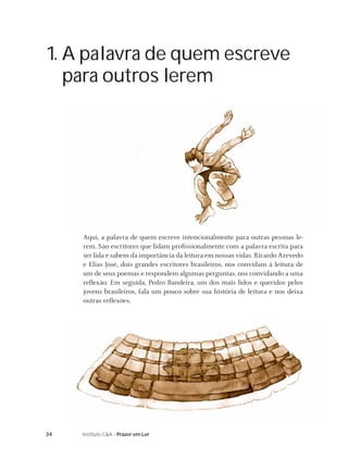 34 Instituto C&A - Prazer em Ler
1. A palavra de quem escreve
para outros lerem
Aqui, a palavra de quem escreve intencionalmente para outras pessoas le-
rem. São escritores que lidam proﬁssionalmente com a palavra escrita para
ser lida e sabem da importância da leitura em nossas vidas. Ricardo Azevedo
e Elias José, dois grandes escritores brasileiros, nos convidam à leitura de
um de seus poemas e respondem algumas perguntas, nos convidando a uma
reﬂexão. Em seguida, Pedro Bandeira, um dos mais lidos e queridos pelos
jovens brasileiros, fala um pouco sobre sua história de leitura e nos deixa
outras reﬂexões.
 