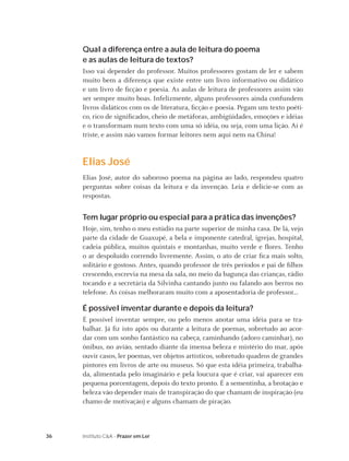 36 Instituto C&A - Prazer em Ler
Qual a diferença entre a aula de leitura do poema
e as aulas de leitura de textos?
Isso vai depender do professor. Muitos professores gostam de ler e sabem
muito bem a diferença que existe entre um livro informativo ou didático
e um livro de ﬁcção e poesia. As aulas de leitura de professores assim vão
ser sempre muito boas. Infelizmente, alguns professores ainda confundem
livros didáticos com os de literatura, ﬁcção e poesia. Pegam um texto poéti-
co, rico de signiﬁcados, cheio de metáforas, ambigüidades, emoções e idéias
e o transformam num texto com uma só idéia, ou seja, com uma lição. Aí é
triste, e assim não vamos formar leitores nem aqui nem na China!
Elias José
Elias José, autor do saboroso poema na página ao lado, respondeu quatro
perguntas sobre coisas da leitura e da invenção. Leia e delicie-se com as
respostas.
Tem lugar próprio ou especial para a prática das invenções?
Hoje, sim, tenho o meu estúdio na parte superior de minha casa. De lá, vejo
parte da cidade de Guaxupé, a bela e imponente catedral, igrejas, hospital,
cadeia pública, muitos quintais e montanhas, muito verde e ﬂores. Tenho
o ar despoluído correndo livremente. Assim, o ato de criar ﬁca mais solto,
solitário e gostoso. Antes, quando professor de três períodos e pai de ﬁlhos
crescendo, escrevia na mesa da sala, no meio da bagunça das crianças, rádio
tocando e a secretária da Silvinha cantando junto ou falando aos berros no
telefone. As coisas melhoraram muito com a aposentadoria de professor...
É possível inventar durante e depois da leitura?
É possível inventar sempre, ou pelo menos anotar uma idéia para se tra-
balhar. Já ﬁz isto após ou durante a leitura de poemas, sobretudo ao acor-
dar com um sonho fantástico na cabeça, caminhando (adoro caminhar), no
ônibus, no avião, sentado diante da imensa beleza e mistério do mar, após
ouvir casos, ler poemas, ver objetos artísticos, sobretudo quadros de grandes
pintores em livros de arte ou museus. Só que esta idéia primeira, trabalha-
da, alimentada pelo imaginário e pela loucura que é criar, vai aparecer em
pequena porcentagem, depois do texto pronto. É a sementinha, a brotação e
beleza vão depender mais de transpiração do que chamam de inspiração (eu
chamo de motivação) e alguns chamam de piração.
 