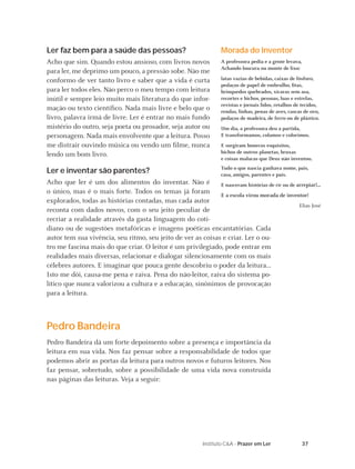 37Instituto C&A - Prazer em Ler
Ler faz bem para a saúde das pessoas?
Acho que sim. Quando estou ansioso, com livros novos
para ler, me deprimo um pouco, a pressão sobe. Não me
conformo de ver tanto livro e saber que a vida é curta
para ler todos eles. Não perco o meu tempo com leitura
inútil e sempre leio muito mais literatura do que infor-
mação ou texto cientíﬁco. Nada mais livre e belo que o
livro, palavra irmã de livre. Ler é entrar no mais fundo
mistério do outro, seja poeta ou prosador, seja autor ou
personagem. Nada mais envolvente que a leitura. Posso
me distrair ouvindo música ou vendo um ﬁlme, nunca
lendo um bom livro.
Ler e inventar são parentes?
Acho que ler é um dos alimentos do inventar. Não é
o único, mas é o mais forte. Todos os temas já foram
explorados, todas as histórias contadas, mas cada autor
reconta com dados novos, com o seu jeito peculiar de
recriar a realidade através da gasta linguagem do coti-
diano ou de sugestões metafóricas e imagens poéticas encantatórias. Cada
autor tem sua vivência, seu ritmo, seu jeito de ver as coisas e criar. Ler o ou-
tro me fascina mais do que criar. O leitor é um privilegiado, pode entrar em
realidades mais diversas, relacionar e dialogar silenciosamente com os mais
célebres autores. E imaginar que pouca gente descobriu o poder da leitura...
Isto me dói, causa-me pena e raiva. Pena do não-leitor, raiva do sistema po-
lítico que nunca valorizou a cultura e a educação, sinônimos de provocação
para a leitura.
Pedro Bandeira
Pedro Bandeira dá um forte depoimento sobre a presença e importância da
leitura em sua vida. Nos faz pensar sobre a responsabilidade de todos que
podemos abrir as portas da leitura para outros novos e futuros leitores. Nos
faz pensar, sobretudo, sobre a possibilidade de uma vida nova construída
nas páginas das leituras. Veja a seguir:
Morada do Inventor
A professora pedia e a gente levava,
Achando loucura ou monte de lixo:
latas vazias de bebidas, caixas de fósforo,
pedaços de papel de embrulho, ﬁtas,
brinquedos quebrados, xícaras sem asa,
recortes e bichos, pessoas, luas e estrelas,
revistas e jornais lidos, retalhos de tecidos,
rendas, linhas, penas de aves, cascas de ovo,
pedaços de madeira, de ferro ou de plástico.
Um dia, a professora deu a partida,
E transformamos, colamos e colorimos.
E surgiram bonecos esquisitos,
bichos de outros planetas, bruxas
e coisas malucas que Deus não inventou.
Tudo o que nascia ganhava nome, pais,
casa, amigos, parentes e país.
E nasceram histórias de rir ou de arrepiar!...
E a escola virou morada de inventor!
Elias José
 