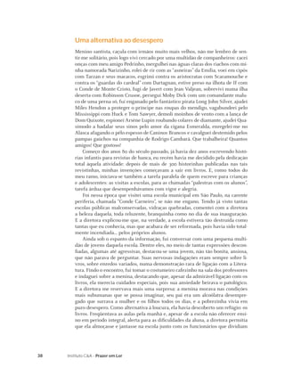 38 Instituto C&A - Prazer em Ler
Uma alternativa ao desespero
Menino santista, caçula com irmãos muito mais velhos, não me lembro de sen-
tir-me solitário, pois logo vivi cercado por uma multidão de companheiros: cacei
onças com meu amigo Pedrinho, mergulhei nas águas claras dos riachos com mi-
nha namorada Narizinho, rolei de rir com as “asneiras” da Emília, voei em cipós
com Tarzan e seus macacos, esgrimi contra os aristocratas com Scaramouche e
contra os “guardas do cardeal” com Dartagnan, estive preso na ilhota de If com
o Conde de Monte Cristo, fugi de Javert com Jean Valjean, sobrevivi numa ilha
deserta com Robinson Crusoe, persegui Moby Dick com um comandante malu-
co de uma perna só, fui enganado pelo fantástico pirata Long John Silver, ajudei
Miles Hendon a proteger o príncipe nas roupas do mendigo, vagabundeei pelo
Mississippi com Huck e Tom Sawyer, demoli moinhos de vento com a lança de
Dom Quixote, espionei Arsène Lupin roubando colares de diamante, ajudei Qua-
símodo a badalar seus sinos pelo amor da cigana Esmeralda, enregelei-me no
Alasca afagando o pêlo espesso de Caninos Brancos e cavalguei destemido pelos
pampas gaúchos na companhia de Rodrigo Cambará. Que trabalheira! Quantos
amigos! Que gostoso!
Começo dos anos 80 do século passado, já havia dez anos escrevendo histó-
rias infantis para revistas de banca, eu recém havia me decidido pela dedicação
total àquela atividade: depois de mais de 300 historinhas publicadas nas tais
revistinhas, minhas invenções começavam a sair em livros. E, como todos do
meu ramo, iniciava-se também a tarefa paralela de quem escreve para crianças
e adolescentes: as visitas a escolas, para as chamadas “palestras com os alunos”,
tarefa árdua que desempenhávamos com vigor e alegria.
Foi nessa época que visitei uma escola municipal em São Paulo, na carente
periferia, chamada “Conde Carneiro”, se não me engano. Tendo já visto tantas
escolas públicas malconservadas, vidraças quebradas, comentei com a diretora
a beleza daquela, toda reluzente, branquinha como no dia de sua inauguração.
E a diretora explicou-me que, na verdade, a escola estivera tão destruída como
tantas que eu conhecia, mas que acabara de ser reformada, pois havia sido total-
mente incendiada... pelos próprios alunos.
Ainda sob o espanto da informação, fui conversar com uma pequena multi-
dão de jovens daquela escola. Dentre eles, no meio de tantas expressões descon-
ﬁadas, algumas até agressivas, destacou-se uma jovem, não tão bonita, ansiosa,
que não parava de perguntar. Suas nervosas indagações eram sempre sobre li-
vros, sobre enredos variados, numa demonstração rara de ligação com a Litera-
tura. Findo o encontro, fui tomar o costumeiro cafezinho na sala dos professores
e indaguei sobre a menina, destacando que, apesar da admirável ligação com os
livros, ela merecia cuidados especiais, pois sua ansiedade beirava o patológico.
E a diretora me reservava mais uma surpresa: a menina morava nas condições
mais subumanas que se possa imaginar, seu pai era um alcoólatra desempre-
gado que surrava a mulher e os ﬁlhos todos os dias, e a pobrezinha vivia em
puro desespero. Como alternativa à loucura, ela havia descoberto um refúgio: os
livros. Freqüentava as aulas pela manhã e, apesar de a escola não oferecer ensi-
no em período integral, alerta para as diﬁculdades da aluna, a diretora permitia
que ela almoçasse e jantasse na escola junto com os funcionários que dividiam
 