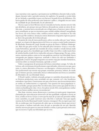 39Instituto C&A - Prazer em Ler
suas marmitas com a garota, e permanecesse na biblioteca durante toda a tarde,
depois durante todo o período noturno do supletivo. Só quando a escola tinha
de ser fechada, a garotinha ia para seu barraco, levando livros da biblioteca. Ela
havia ganho de uma professora uma lanterna a pilha e, refugiada em um canto
da crueldade do pai alcoolizado, lia até adormecer.
Ela era o que eu fora! Mesmo sem ter morado em favela, mesmo sem ter tido
pai alcoólatra, até porque meu pai falecera deixando-me ainda no útero de mi-
nha mãe, a menina havia encontrado um refúgio para a loucura e para o deses-
pero semelhante ao que eu encontrara para minha solidão infantil: mergulhada
nos livros, ela vivia outras vidas, sonhava outros sonhos, consolava-se da vida
injusta que lhe coubera e alcançava outras dimensões enquanto esperava passar
as dores das pancadas do tresloucado pai.
Do ponto de vista de meus professores, talvez eu tenha sido um “mau” aluno,
porque, na véspera de alguma prova de Física, eu varava a noite lendo romances
de Machado, Dostoievski, Jorge Amado ou peças de Ibsen e William Shakespe-
are. Mais do que pela escola, eu fui educado pela Literatura. Graças a essa edu-
cação heterodoxa, aprendi um mundão de coisas, estudei e estudo demais tudo
aquilo que quero, ﬁz a faculdade que escolhi e hoje vivo feliz e cuido muito bem
de minha família, tendo livros traduzidos até para a língua grega. Por que, então,
outros meninos pobres como eu fui não poderão construir sua felicidade futura
navegando por páginas impressas, sentindo o cheiro da cola nas lombadas e
apalpando a maciez do papel enquanto sua mente viaja por mundos fantásticos,
raciocina sobre as emoções humanas, aprende a viver?
Todos os programas de promoção da leitura concordam comigo. As Salas de
Leitura, sob a orientação de proﬁssionais especializados, oferecem essa que, para
mim, é a única alternativa à loucura e ao desespero: a leitura prazerosa e livre.
Um proﬁssional cuja missão seja propor, estimular, provocar, seduzir, de modo
que os leitores possam, motivados, buscar solitariamente nos livros os caminhos
da liberdade e de sua felicidade futura.
O Brasil é pobre, violento, atrasado, porque os caminhos desastrados de nos-
sa História produziram uma sociedade em que somente 25% dos brasileiros
entendem o que lêem. Construímos um país sem livros, sem acesso democrático
ao sonho, ao conhecimento e à esperança. Três quartos de nossa população vi-
vem excluídos, porque jamais lhes foi oferecida a única arma que pode levá-los à
vitória na batalha pela vida: o livro. Em pleno século XXI, como podemos sonhar
com um futuro melhor nessas circunstâncias?
Mas hoje vivemos numa democracia e ouvimos já muita gente importante
clamando por uma educação universal e de boa qualidade, exigindo o acesso ao
livro, a todos os livros. Graças à sorte que há mais de 50 anos me permitiu trilhar
esses caminhos, eu pude construir uma vida feliz e realizada. Será que aquela
menina da Escola Municipal Conde Carneiro conseguiu? Ah, eu espero que sim!
Ah, eu sonho que sim! Eu gostaria de saber que as aventuras loucas que escrevi
com paixão a tenham marcado mais do que as porradas do seu pai. Querida
menina nervosa de quem eu nem me lembro o nome, é para pessoas como você
que eu escrevo. É pela sua felicidade que eu vivo.
Pedro Bandeira
 