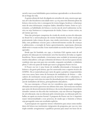 6 Instituto C&A - Prazer em Ler
social e usar essas habilidades para continuar aprendendo e se desenvolven-
do ao longo da vida.
A quinta edição do Inaf, divulgada em setembro de 2005, mostra que ape-
nas 26% dos brasileiros com idade entre 15 e 64 anos têm domínio pleno da
leitura e da escrita, isto é, conseguem ler textos longos, localizar e relacionar
mais de uma informação, comparar dados, identiﬁcar fontes. Entre os 74%
restantes, as habilidades de leitura e escrita são de nível rudimentar ou bá-
sico, ou seja, limitam-se à compreensão de títulos, frases e textos curtos, ou
até menos que isso.
Uma das principais conquistas da virada do século na área de educação
no Brasil foi a universalização do ensino fundamental. Existe escola para
praticamente toda criança do país, mas ainda convivemos, em grande me-
dida, com problemas cruciais para o desenvolvimento escolar de crianças
e adolescentes, a exemplo de baixo aproveitamento, reprovação, distorção
idade-série e evasão escolar. Estar matriculado na escola não basta. É preciso
aprender.
Desde que foi fundado, em 1991, o Instituto C&A apoiou mais de mil
projetos de educação em instituições sem ﬁns lucrativos de todas as regiões
brasileiras. Nessa caminhada, vivenciamos uma verdade já inconteste para
muitos educadores: a de que o domínio da leitura e da escrita é passo inicial,
condição sine qua non para nos ascender, enquanto sociedade, à cidadania
plena. É sob esse pano de fundo que nasce o programa Prazer em Ler.
O Prazer em Ler é uma frente de trabalho direcionada à formação de
leitores e do gosto pela leitura, que foi construída com o suporte técnico do
CENPEC. Ela se materializará por meio do apoio a projetos comprometidos
com essa causa, bem como da formação de mediadores de leitura — edu-
cadores de instituições sociais parceiras do Instituto C&A e voluntários. A
publicação que vocês têm em mãos foi desenhada para dar respaldo à forma-
ção de mediadores de leitura, principalmente educadores.
Em sua concepção, o Prazer em Ler considerou uma ampla sondagem
efetuada com nossos parceiros nos últimos dois anos. Tal escuta nos ensinou
que ações de desenvolvimento da leitura e da escrita despontam como deno-
minador comum no dia-a-dia das instituições, seja nas diversas linguagens
da arte-educação, seja na educação pela comunicação, na educação pelo tra-
balho, no apoio ao ensino formal. A proposta do Prazer em Ler é imprimir
maior intencionalidade a esse processo, de modo que o fomento à leitura
seja perseguido como um resultado explícito.
A preocupação em capacitar nossos voluntários para atuar como media-
dores de leitura nas instituições integrantes do programa, por sua vez, tem
triplo sentido: arregimentar e qualiﬁcar pessoas para atuar em favor do in-
 