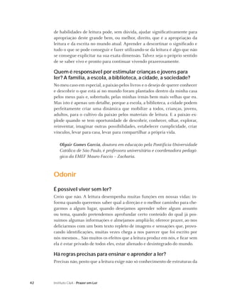 42 Instituto C&A - Prazer em Ler
de habilidades de leitura pode, sem dúvida, ajudar signiﬁcativamente para
apropriação deste grande bem, ou melhor, direito, que é a apropriação da
leitura e da escrita no mundo atual. Aprender a descortinar o signiﬁcado e
tudo o que se pode conseguir e fazer utilizando-se da leitura é algo que não
se consegue explicitar na sua exata dimensão. Talvez seja o próprio sentido
de se saber vivo e pronto para continuar vivendo prazerosamente.
Quem é responsável por estimular crianças e jovens para
ler? A família, a escola, a biblioteca, a cidade, a sociedade?
No meu caso em especial, a paixão pelos livros e o desejo de querer conhecer
e descobrir o que está aí no mundo foram plantados dentro da minha casa
pelos meus pais e, sobretudo, pelas minhas irmãs bem mais velhas que eu.
Mas isto é apenas um detalhe, porque a escola, a biblioteca, a cidade podem
perfeitamente criar uma dinâmica que mobilize a todos, crianças, jovens,
adultos, para o cultivo da paixão pelos materiais de leitura. E a paixão ex-
plode quando se tem oportunidade de descobrir, conhecer, olhar, explorar,
reinventar, imaginar outras possibilidades, estabelecer cumplicidade, criar
vínculos, levar para casa, levar para compartilhar a própria vida.
Olgair Gomes Garcia, doutora em educação pela Pontifícia Universidade
Católica de São Paulo, é professora universitária e coordenadora pedagó-
gica da EMEF Mauro Faccio – Zacharia.
Odonir
É possível viver sem ler?
Creio que não. A leitura desempenha muitas funções em nossas vidas: in-
forma quando queremos saber qual a direção e o melhor caminho para che-
garmos a algum lugar, quando desejamos aprender sobre algum assunto
ou tema, quando pretendemos aprofundar certo conteúdo do qual já pos-
suímos algumas informações e almejamos ampliá-lo; oferece prazer, ao nos
deliciarmos com um bom texto repleto de imagens e sensações que, provo-
cando identiﬁcações, muitas vezes chega a nos parecer que foi escrito por
nós mesmos... São muitos os efeitos que a leitura produz em nós, e ﬁcar sem
ela é estar privado de todos eles, estar alienado e desintegrado do mundo.
Há regras precisas para ensinar e aprender a ler?
Precisas não, posto que a leitura exige não só conhecimento de estruturas da
 