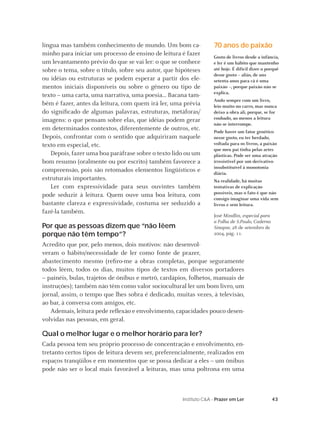 43Instituto C&A - Prazer em Ler
língua mas também conhecimento de mundo. Um bom ca-
minho para iniciar um processo de ensino de leitura é fazer
um levantamento prévio do que se vai ler: o que se conhece
sobre o tema, sobre o título, sobre seu autor, que hipóteses
ou idéias ou estruturas se podem esperar a partir dos ele-
mentos iniciais disponíveis ou sobre o gênero ou tipo de
texto – uma carta, uma narrativa, uma poesia... Bacana tam-
bém é fazer, antes da leitura, com quem irá ler, uma prévia
do signiﬁcado de algumas palavras, estruturas, metáforas/
imagens: o que pensam sobre elas, que idéias podem gerar
em determinados contextos, diferentemente de outros, etc.
Depois, confrontar com o sentido que adquiriram naquele
texto em especial, etc.
Depois, fazer uma boa paráfrase sobre o texto lido ou um
bom resumo (oralmente ou por escrito) também favorece a
compreensão, pois são retomados elementos lingüísticos e
estruturais importantes.
Ler com expressividade para seus ouvintes também
pode seduzir à leitura. Quem ouve uma boa leitura, com
bastante clareza e expressividade, costuma ser seduzido a
fazê-la também.
Por que as pessoas dizem que “não lêem
porque não têm tempo”?
Acredito que por, pelo menos, dois motivos: não desenvol-
veram o hábito/necessidade de ler como fonte de prazer,
abastecimento mesmo (reﬁro-me a obras completas, porque seguramente
todos lêem, todos os dias, muitos tipos de textos em diversos portadores
– painéis, bulas, trajetos de ônibus e metrô, cardápios, folhetos, manuais de
instruções); também não têm como valor sociocultural ler um bom livro, um
jornal, assim, o tempo que lhes sobra é dedicado, muitas vezes, à televisão,
ao bar, à conversa com amigos, etc.
Ademais, leitura pede reﬂexão e envolvimento, capacidades pouco desen-
volvidas nas pessoas, em geral.
Qual o melhor lugar e o melhor horário para ler?
Cada pessoa tem seu próprio processo de concentração e envolvimento, en-
tretanto certos tipos de leitura devem ser, preferencialmente, realizados em
espaços tranqüilos e em momentos que se possa dedicar a eles – um ônibus
pode não ser o local mais favorável a leituras, mas uma poltrona em uma
70 anos de paixão
Gosto de livros desde a infância,
e ler é um hábito que mantenho
até hoje. É difícil dizer o porquê
desse gosto – aliás, de uns
setenta anos para cá é uma
paixão –, porque paixão não se
explica.
Ando sempre com um livro,
leio muito no carro, mas nunca
deixo a obra ali, porque, se for
roubado, ao menos a leitura
não se interrompe.
Pode haver um fator genético
nesse gosto, eu ter herdado,
voltada para os livros, a paixão
que meu pai tinha pelas artes
plásticas. Pode ser uma atração
irresistível por um derivativo
insubstituível à monotonia
diária.
Na realidade, há muitas
tentativas de explicação
possíveis, mas o fato é que não
consigo imaginar uma vida sem
livros e sem leitura.
José Mindlin, especial para
a Folha de S.Paulo, Caderno
Sinapse, 28 de setembro de
2004, pág. 11.
 