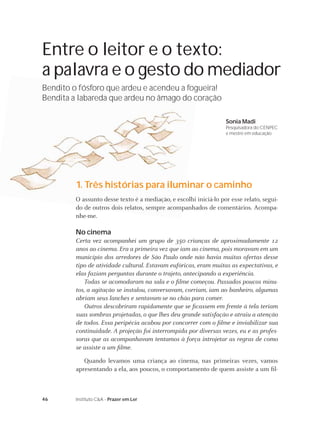 46 Instituto C&A - Prazer em Ler
Entre o leitor e o texto:
a palavra e o gesto do mediador
Bendito o fósforo que ardeu e acendeu a fogueira!
Bendita a labareda que ardeu no âmago do coração
Sonia Madi
Pesquisadora do CENPEC
e mestre em educação
1. Três histórias para iluminar o caminho
O assunto desse texto é a mediação, e escolhi iniciá-lo por esse relato, segui-
do de outros dois relatos, sempre acompanhados de comentários. Acompa-
nhe-me.
No cinema
Certa vez acompanhei um grupo de 350 crianças de aproximadamente 12
anos ao cinema. Era a primeira vez que iam ao cinema, pois moravam em um
município dos arredores de São Paulo onde não havia muitas ofertas desse
tipo de atividade cultural. Estavam eufóricas, eram muitas as expectativas, e
elas faziam perguntas durante o trajeto, antecipando a experiência.
Todas se acomodaram na sala e o ﬁlme começou. Passados poucos minu-
tos, a agitação se instalou, conversavam, corriam, iam ao banheiro, algumas
abriam seus lanches e sentavam-se no chão para comer.
Outros descobriram rapidamente que se ﬁcassem em frente à tela teriam
suas sombras projetadas, o que lhes deu grande satisfação e atraiu a atenção
de todos. Essa peripécia acabou por concorrer com o ﬁlme e inviabilizar sua
continuidade. A projeção foi interrompida por diversas vezes, eu e as profes-
soras que as acompanhavam tentamos à força introjetar as regras de como
se assiste a um ﬁlme.
Quando levamos uma criança ao cinema, nas primeiras vezes, vamos
apresentando a ela, aos poucos, o comportamento de quem assiste a um ﬁl-
 
