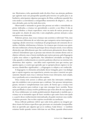 47Instituto C&A - Prazer em Ler
me. Mostramos a tela, apontando onde ela deve ﬁxar sua atenção, pedimos
que agüente mais um pouquinho quando pela terceira vez pede para ir ao
banheiro, antecipamos algumas passagens do ﬁlme, acolhemos quando ﬁca
com medo e a convidamos a compartilhar momentos de alegria e... ufa, saí-
mos aliviados, pois no ﬁm tudo deu certo.
Observando e imitando os gestos das pessoas ao redor e entendendo as
pistas indicadas, a criança vai aprendendo a assistir a um ﬁlme A ida ao
cinema obedece a rituais especíﬁcos: estar no meio de outras pessoas que
não pode ver, diante de uma tela e som ampliados, prestar atenção a uma
narrativa sem intervalos.
Podemos pensar, mas essas crianças não assistem à televisão? Sim, mas
ir ao cinema é diferente de ver televisão, que comporta várias interrupções e
zappings, desde conversas e mudanças de programação até consumo de co-
midas e bebidas, telefonemas e leituras. As crianças que viveram esse episó-
dio não conheciam a forma de participar dessa situação social, e isso colocou
obstáculos que diﬁcultaram que elas usufruíssem plenamente desse objeto
cultural. Entendemos que as pessoas não entram em contato direto com os
objetos culturais, mas o fazem mediadas por outras pessoas, pela linguagem
e pelos seus valores e signiﬁcados. Nas inﬁndáveis atividades ao longo da
vida, quando o conhecimento se constrói, podemos observar no mínimo três
elementos: dois sujeitos – um deles mais experiente (um que ensina, que
aponta signos, e o outro que aprende, que se apropria desses signos e os tor-
na seus, dando-lhes signiﬁcados) –, a linguagem e o objeto a ser conhecido.
A linguagem é o elemento articulador desse triângulo, pois é no diálogo
que o sujeito organiza sua experiência, orienta sua ação e constrói seu pen-
samento. Quanto mais ricas e intensas forem essas interações, mais ampla,
rica e profunda será a consciência dos sujeitos.
Uma criança tem acesso à cultura por meio das interações cotidianas
que ela estabelece com as pessoas que a rodeiam. Tais pessoas interpretam,
guiam, iniciam e complementam suas ações, de forma que a criança tem
nelas um parceiro para realizar o que não consegue fazer sozinha. Nessa
ação partilhada a criança resolve problemas que estão além de sua capacida-
de. Essa colaboração vai sendo gradativamente dispensada à medida que a
criança vai se tornando capaz de fazer sozinha o que antes fazia com ajuda
e, a partir desse conhecimento internalizado, ela pode construir seus conhe-
cimentos pessoais. São os dois sujeitos envolvidos na mediação.
Dessa reﬂexão podemos inferir que cada texto, palavra ou imagem pe-
dem rituais de leitura especíﬁcos que precisam ser ensinados (compartilha-
dos) ao aprendiz por alguém que já os conheça. Cada leitura – e também
estamos lendo quando vemos televisão ou um ﬁlme, quando observamos
 