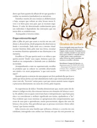 49Instituto C&A - Prazer em Ler
dores que liam quanto da aﬂição de ter que guardar e
conﬁar na memória (mediadores) as narrativas.
Toninha e muitos de seus irmãos se alfabetizaram
e hoje, sempre que voltam ao sítio, levam novos li-
vros e os lêem para seus pais, que as escutam orgu-
lhosos. O valor de determinado conhecimento para
um indivíduo é dependente das interações que em
torno dele se estabeleceram.
Acompanhe o terceiro relato.
O que está escrito aqui?
Júlia é ﬁlha de pais que usam a escrita em seu coti-
diano e, dessa forma, desde pequena ela observava-os
lendo e escrevendo. Toda noite era o mesmo ritual:
escutar histórias lidas pela mãe nos livros, recontar
as mesmas histórias apoiando-se nas ilustrações e na
memória.
Escolhia os CDs que queria ouvir e os vídeos a que
queria assistir “lendo” suas capas. Imitava o pai sen-
tando-se no computador e batendo com os dedinhos
no teclado.
Acompanhando a mãe no supermercado, escolhia
os produtos que ia colocar no carrinho observando
seu rótulo e às vezes perguntava “o que está escrito
aqui?”.
Quando queria a atenção da mãe pegava um livro pedindo-lhe que lesse e
sabia que dessa forma sua mãe abandonaria tudo o que estava fazendo para
estar com ela. “Escrevia” cartas para o pai que estava ausente numa viagem
e procurava diariamente, na caixa do correio, pela resposta.
As experiências de Júlia e Toninha demonstram que, muito antes de do-
minar o código escrito, elas estavam imersas em situações de leitura e escri-
ta. Os adultos com os quais conviviam liam e interpretavam o que liam para
elas e as convidavam a atribuir signiﬁcado aos textos, ajudando-as a “ler”.
Fica evidente que essas meninas se apropriaram dos comportamentos que
eram de seus pais e aprenderam, muito precocemente, alguns dos usos da
leitura e da escrita. Elas perceberam que as pessoas escrevem e lêem sobre
“coisas” que fazem sentido.
Júlia cresceu em uma família que utilizava a leitura e a escrita em seu
cotidiano, interagindo com ambas nas formas em que ela está presente na
Óculos de Leitura
Ficava intrigado como num livro tão
pequeno cabia tanta história, tanta
viagem, tanto encanto. O mundo ﬁcava
maior e minha vontade era não morrer
nunca para conhecer o mundo inteiro
e saber muito, como a professora
sabia. O livro me abria caminhos, me
ensinava a escolher o destino.
Bartolomeu Campos de Queirós, em
depoimento para NA PONTA DO LÁPIS
– Almanaque do Programa Escrevendo
o Futuro, Ano 1, Número 2, Agosto/
Setembro 2005 – CENPEC.
 