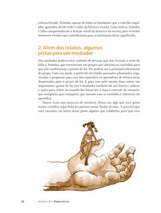50 Instituto C&A - Prazer em Ler
cultura letrada. Toninha, apesar de todas as limitações que a vida lhe impu-
nha, aprendeu desde cedo o valor da leitura e escrita. Com certeza, Toninha
e Júlia compreenderam a função social da leitura e da escrita, pois viveram
inúmeros eventos que contribuíram para a construção desse signiﬁcado.
2. Além dos relatos, algumas
pistas para um mediador
Um mediador poderá estar rodeado de pessoas que não tiveram a sorte de
Júlia e Toninha, que conviveram em grupos que abriram os caminhos para
que elas usufruíssem o prazer de ler. Ele poderá ser o principal informante
do grupo. Com sua ajuda, a partir de atividades pensadas, planejadas, orga-
nizadas e propostas para esse ﬁm especíﬁco, os aprendizes de leitura serão
despertados para o prazer de ler. E para isso pelo menos duas coisas são
importantes: gostar de ler (ser o mediador também ele um leitor) e seduzir
o outro para entrar no mundo das letras (ter à mão o controle de situações
que instiguem, que cutuquem, que mexam com as vontades e interesses do
aprendiz).
Vamos fazer um exercício de memória. Pense em algo que você gosta
muito, cozinhar, jogar bola, ler poesias, tomar banho de mar... É possível que
você encontre no início desse gosto alguém que colaborou para que esse
 