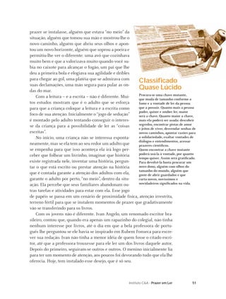 51Instituto C&A - Prazer em Ler
prazer se instalasse, alguém que estava “no meio” da
situação, alguém que tomou sua mão e mostrou-lhe o
novo caminho, alguém que abriu seus olhos e apon-
tou um novo horizonte, alguém que soprou a poeira e
permitiu-lhe ver o diferente: uma avó que cozinhava
muito bem e que a valorizava muito quando você su-
bia no caixote para alcançar o fogão, um pai que lhe
deu a primeira bola e elogiava sua agilidade e dribles
para chegar ao gol, uma platéia que se admirava com
suas declamações, uma mão segura para pular as on-
das do mar.
Com a leitura – e a escrita – não é diferente. Mui-
tos estudos mostram que é o adulto que se esforça
para que a criança coloque a leitura e a escrita como
foco de sua atenção. Inicialmente o “jogo de sedução”
é montado pelo adulto tentando conseguir o interes-
se da criança para a possibilidade de ler as “coisas
escritas”.
No início, uma criança não se interessa esponta-
neamente, mas se ela tem ao seu redor um adulto que
se empenha para que isso aconteça ela irá logo per-
ceber que folhear um livrinho, imaginar que história
existe registrada nele, inventar uma história, pergun-
tar o que está escrito ou prestar atenção na história
que é contada garante a atenção dos adultos com ela,
garante o adulto por perto, “no meio”, dentro da situ-
ação. Ela percebe que seus familiares abandonam ou-
tras tarefas e atividades para estar com ela. Esse jogo
de papéis se passa em um cenário de proximidade física, atenção irrestrita,
terreno fértil para que se instalem momentos de prazer que gradativamente
vão se transferindo para os livros.
Com os jovens não é diferente. Ivan Angelo, um renomado escritor bra-
sileiro, contou que, quando era apenas um rapazinho do colegial, não tinha
nenhum interesse por livros, até o dia em que a bela professora de portu-
guês lhe perguntou se ele havia se inspirado em Rubem Fonseca para escre-
ver sua redação. Ivan não tinha a menor idéia de quem fosse o citado escri-
tor, até que a professora trouxesse para ele ler um dos livros daquele autor.
Depois do primeiro, seguiram-se outros e outros. O menino inicialmente lia
para ter um momento de atenção, aos poucos foi devorando tudo que ela lhe
oferecia. Hoje, tem instalado esse desejo, que é só seu.
Classiﬁcado
Quase Lúcido
Procura-se uma chave mutante,
que muda de tamanho conforme a
fome e a vontade de ler da pessoa
que a possuir. Quanto mais a pessoa
puder, quiser e souber ler, maior
será a chave. Quanto maior a chave,
mais ela poderá ser usada: descobrir
segredos, encontrar pistas de amor
e jeitos de viver, desvendar senhas de
novos caminhos, apontar razões para
a solidariedade, exaltar vontades de
diálogos e entendimentos, acessar
prazeres cientíﬁcos.
Quem encontrar a chave mutante
poderá usá-la à vontade, por quanto
tempo quiser. Assim será gratiﬁcado.
Para devolvê-la basta procurar um
novo dono, alguém com olhos do
tamanho do mundo, alguém que
goste de abrir guardados e que
curta novos, novíssimos e
novidadeiros signiﬁcados na vida.
 