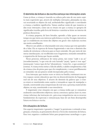 52 Instituto C&A - Prazer em Ler
O domínio da leitura e da escrita começa nas interações orais
Como já disse, a criança é inserida na cultura pela mão de um outro sujei-
to mais experiente que, através de múltiplas interações, planejadas ou não,
vai recortando os objetos do real, atribuindo-lhes signiﬁcado e convidando
a criança a também signiﬁcá-los. Vamos analisar então de que maneira se
dão essas interações, como são os rituais em que a criança se apropria de
signiﬁcados trazidos pelo livro de história e constitui-se leitor no interior de
práticas discursivas.
A criança pequena, de lares letrados, aprende a falar quase ao mesmo
tempo em que inicia seu interesse pela leitura e escrita. Os jogos interativos
que se estabelecem em torno dos objetos em geral e dos materiais escritos
são muito semelhantes.
Observe um adulto se relacionando com uma criança que está aprenden-
do a falar. Ela se expressa de forma fragmentada e não tem o domínio dos
modos de estruturar o discurso para se fazer entender. Ele, por meio de inú-
meras interlocuções, vai recolhendo esses fragmentos, tentando entendê-los
e organizá-los de forma que façam sentido.
Nesse processo, utilizam-se de várias pistas, tais como: “cadê o au au”
(reconhecimento), “o que está ele está fazendo” (ação), “quem é esse aqui”
(nomeação), “como é que ele faz” (dramáticos) , “como foi... o que aconteceu”
(contar). A criança tenta imitar a fala do adulto, o adulto complementa a fala
da criança e/ou dá pistas para que ela complemente, e nesse partilhamento
as comandas vão aos poucos sendo incorporadas pela criança.
Essa interação, que muitas vezes se inicia na família, continuará nos ou-
tros espaços sociais educativos que têm no desenvolvimento da linguagem
oral um de seus objetivos. É através do domínio da palavra que a crian-
ça estará se constituindo como sujeito e tornando-se capaz de manipular o
mundo, construindo uma compreensão do real sem a presença material dos
objetos, ou seja, constituindo a sua consciência.
É importante criar situações em que a criança tenha que se comunicar
oralmente com diferentes objetivos: narrar, convencer, opinar, fazer rir, emo-
cionar, informar, dar instruções etc., pois essas competências são os recursos
fundamentais da expressão e comunicação, base de um bom desempenho
futuro em leitura e escrita.
Em situações de leitura
Um aspecto importante é garantir a “magia” (a permissão e estímulo à ima-
ginação, à fantasia, ao pensamento diverso e livre) dos momentos de leitura.
Para isso, organize o ambiente leitor para proporcionar aconchego e a pos-
 