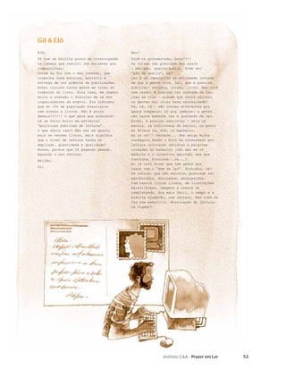 53Instituto C&A - Prazer em Ler
Elô,
Tô com um baiiita ponto de interrogação
na cabeça que resolvi lhe escrever pra
compartilhar.
Ontem eu fui com o meu cunhado, que
trabalha numa editora, assistir à
entrega de uns prêmios de publicações.
Achei curioso tanta gente em torno do
trabalho do livro. Fora isso, me chamou
muito a atenção o discurso de um dos
organizadores do evento. Ele informou
que só 15% da população brasileira
tem acesso a livros. Não é pouco
demais???!!! O que será que acontece?
Lá se falou muito em estimular
“políticas públicas de leitura”.
O que seria isso? Não sei se quanto
mais se vendem livros, mais signiﬁca
que o nível de leitura tenha se
ampliado. Quantidade é qualidade?
Nossa, parece que tô pegando pesado.
Aguardo o seu retorno.
Beijão,
Gil
Gil & Elô
Meu!
Você tá atormentado, hein?!!!
As coisas não precisam ser assim
– pão-pão, queijo-queijo. Pode ser
“pão de queijo”, né?
Ler é um imperativo da sociedade letrada
em que a gente vive. Daí, que é preciso
publicar: revista, jornal, livro. Mas você
tem razão: é preciso ter vontade de ler.
Isso se cria – alguém que nunca escovou
os dentes vai criar essa necessidade?
Tá, tá, tá – são coisas diferentes pra
gente comparar; só pra lembrar: a gente
não nasce sabendo ler e gostando de ler.
Então, é preciso exercitar – seja na
escola, na biblioteca do bairro, no ponto
do ônibus ou, até, no banheiro.
Ra ra ra!!! Verdade... Uma amiga minha
conseguiu fazer o ﬁlho se interessar por
leitura colocando revistas e palavras
cruzadas no banheiro (não sei se os
médicos e o intestino aprovam, mas que
funciona, funciona...rs...).
Eu já ouvi dizer que tem gente que
nasce com o “dom de ler”. Sortudos, né?
Os outros, que são maioria, precisam ser
estimulados, motivados, persuadidos.
Com tantos livros lindos, de ilustrações
maravilhosas, imagens e textos se
completando, ﬁca mais fácil. O tempo e a
prática ajudarão, com certeza. Mas isso se
faz com exercício. Musculação de leitura,
tá ligado?
 