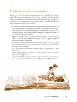 55Instituto C&A - Prazer em Ler
3. Observações de meio do caminho
Do que escrevi anteriormente, apesar da pequena extensão das informações,
diante do vasto panorama de registros sobre o assunto, pode-se concluir
sobre a necessidade de observação de alguns fatores, importantes e necessá-
rios. Bem no meio do caminho, fazendo das pedras a calçada, olhando para
trás e para a frente, vale a pena aﬁrmar:
• Crianças (e todas as outras pessoas) aprendem em situações sociais em
que compartilham o que sabem e o que não sabem com outras pessoas.
• As pessoas sempre desempenham papéis de mediadores compartilhan-
do com as outras o seu conhecimento, por gestos, silêncios, olhares, vo-
zes, palavras, idéias, sentimentos.
• Algumas pessoas têm a função socialmente proposta de serem “media-
dores”, ou seja, de compartilharem situações sociais de aprendizagem de
modo organizado e intencional.
• Os mediadores estão no meio, no meio do caminho, no meio da ativi-
dade, no meio da vida: são presentes, mas não eternos, e objetivam a
autonomia dos aprendizes.
• Um mediador será sempre um animador, alguém que põe ânimo e alma
no que faz.
• Mediar pode signiﬁcar, também, o exercício de dar espaços às vozes
existentes nos aprendizes.
• O mediador deve sempre estar atento às possibilidades de criar, organi-
zar e propor atividades interessantes, instigantes e socialmente válidas.
 