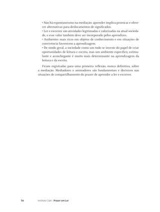 56 Instituto C&A - Prazer em Ler
• Não há espontaneísmo na mediação: aprender implica provocar e ofere-
cer alternativas para deslocamentos de signiﬁcados.
• Ler e escrever são atividades legitimadas e valorizadas na atual socieda-
de, e esse valor também deve ser incorporado pelos aprendizes.
• Ambientes mais ricos em objetos de conhecimento e em situações de
convivência favorecem a aprendizagem.
• De modo geral, a sociedade como um todo se investe do papel de criar
oportunidades de leitura e escrita, mas um ambiente especíﬁco, estimu-
lante e aconchegante é muito mais determinante na aprendizagem da
leitura e da escrita.
Ficam registradas para uma primeira reﬂexão, nunca deﬁnitiva, sobre
a mediação. Mediadores e animadores são fundamentais e decisivos nas
situações de compartilhamento do prazer de aprender a ler e escrever.
 