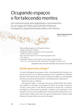 58 Instituto C&A - Prazer em Ler
Ocupando espaços
e fortalecendo mentes
Um roteiro de ações para organização e funcionamento
de um espaço de leitura, para além das limitações
corriqueiras e da pasmaceira dos olhares não-leitores.
Edson Gabriel Garcia
Escritor e educador
Alice, perdida, perguntou ao Chapeleiro Maluco:
– Onde vai dar esse caminho?
O Chapeleiro Maluco respondeu com outra pergunta:
– Onde você quer ir, menina?
Alice, pega de surpresa com um resposta-pergunta, disse:
– Ah... não sei.
O Chapeleiro Maluco concentrado em sua resposta respondeu-lhe:
– Ora... ora... para quem não sabe aonde quer ir qualquer caminho serve!
(Adaptado de Alice no País das Maravilhas, obra-prima de Lewis Carroll)
Aonde queremos chegar?
A recente divulgação de pesquisas sobre o desempenho dos brasileiros no
quesito da leitura traz de volta preocupações com a qualidade da cidadania
nacional. Como desfrutar de eventuais conquistas cidadãs, se o desempenho
de leitura da maioria dos brasileiros é assustadoramente rudimentar?
Depois do susto, as reﬂexões.
Em primeiro lugar, a constatação da pouca produtividade das institui-
ções, públicas ou privadas, encarregadas de educar, de ensinar e promover
a leitura. Lemos pouco e mal. Mesmo entrando no século XXI, a revolução
tecnológica na comunicação entupindo o cotidiano com informações, con-
tinuamos com um pé nos problemas do século passado: lendo pouco, escre-
vendo menos ainda, presas fáceis das garras da ignorância, estamos ainda
distantes da nação leitora, necessária e desejada.
 